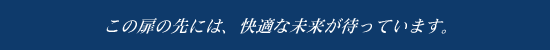 この扉の先には、快適な未来が待っています。